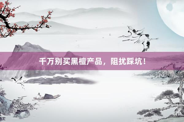 千万别买黑檀产品，阻扰踩坑！