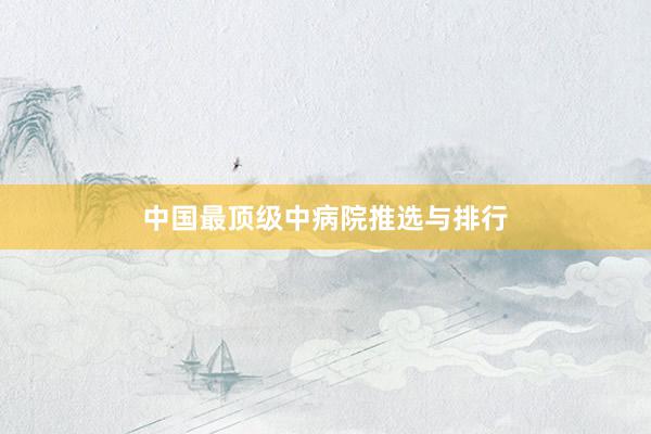 中国最顶级中病院推选与排行