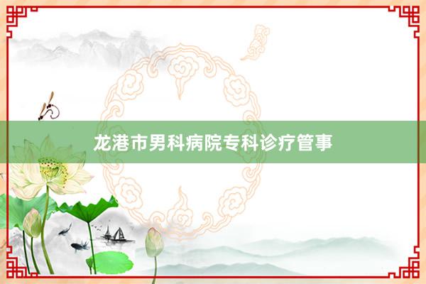龙港市男科病院专科诊疗管事